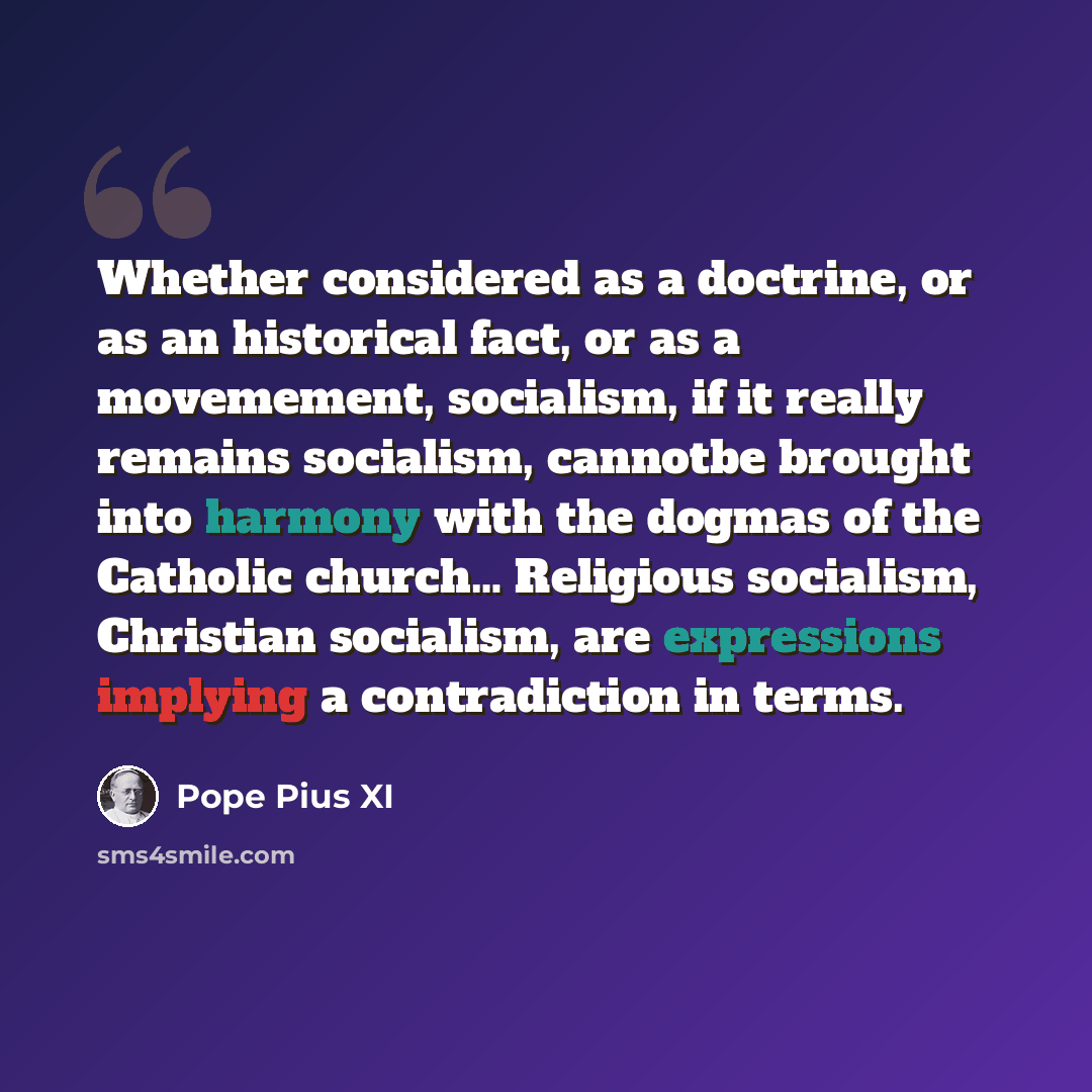 “Whether considered as a doctrine, or as an historical fact, or as a movemement, socialism, if it really remains socialism, cannotbe brought into harmony with the dogmas of the Catholic church… Religious socialism, Christian socialism, are expressions implying a contradiction in terms.” quote by Pope Pius XI