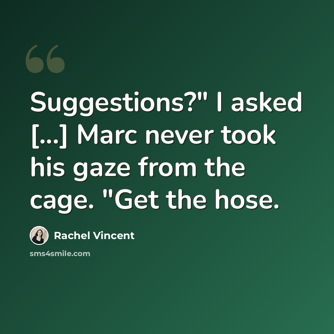 “Suggestions?" I asked [...] Marc never took his gaze from the cage. "Get the hose.” quote by Rachel Vincent