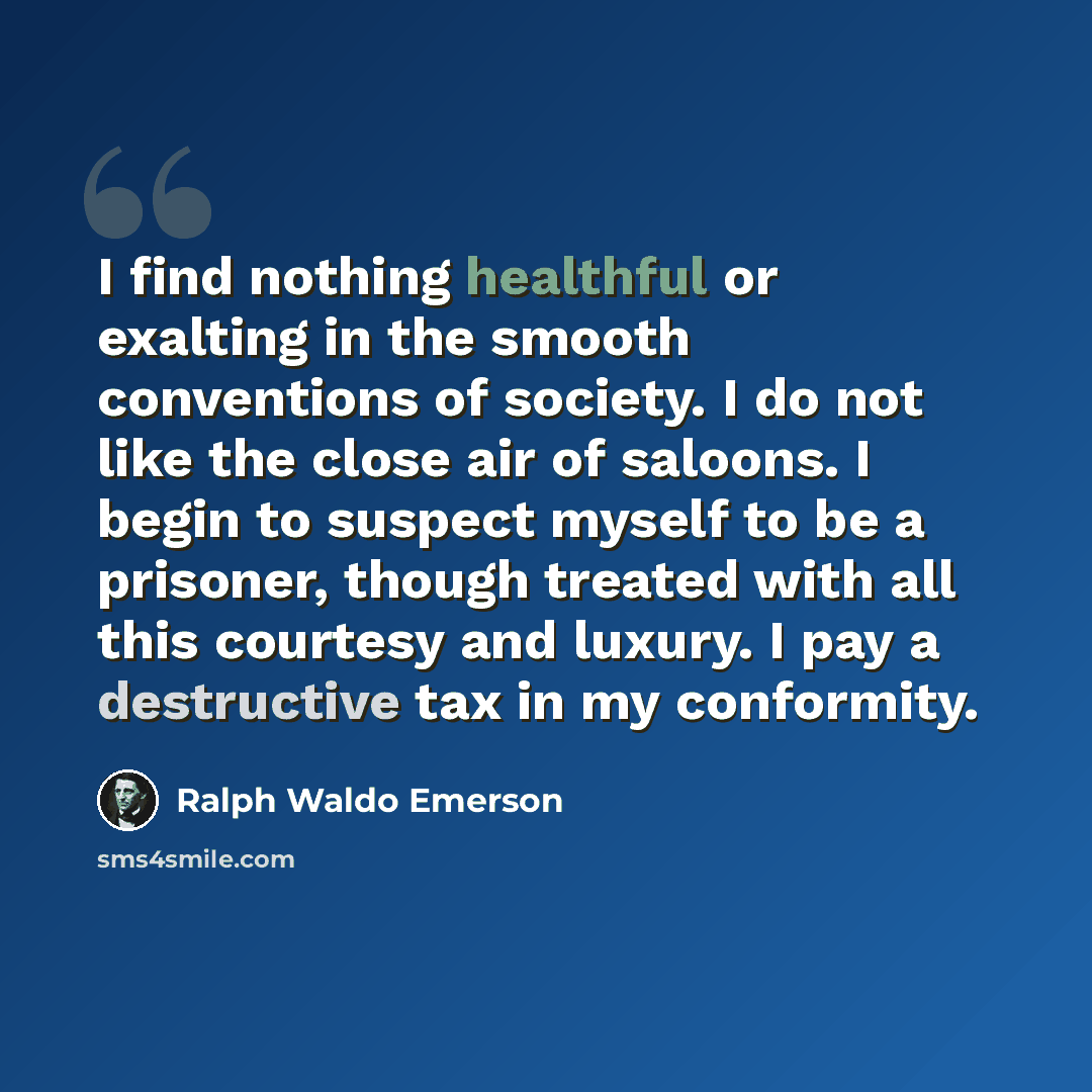 “I find nothing healthful or exalting in the smooth conventions of society. I do not like the close air of saloons. I begin to suspect myself to be a prisoner, though treated with all this courtesy and luxury. I pay a destructive tax in my conformity.” quote by Ralph Waldo Emerson