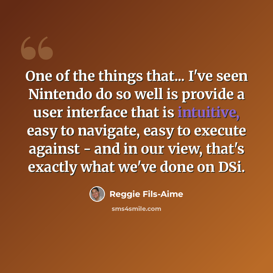“One of the things that... I've seen Nintendo do so well is provide a user interface that is intuitive, easy to navigate, easy to execute against - and in our view, that's exactly what we've done on DSi.” quote by Reggie Fils-Aime