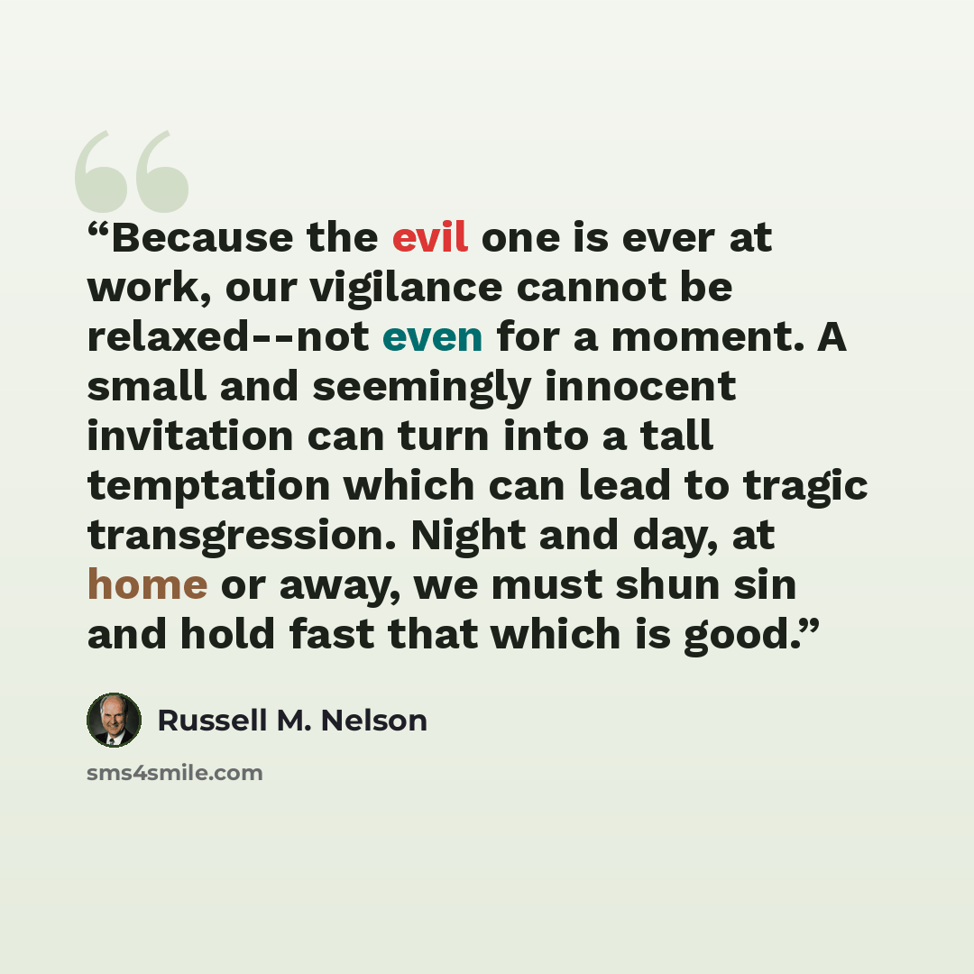 “Because the evil one is ever at work, our vigilance cannot be relaxed--not even for a moment. A small and seemingly innocent invitation can turn into a tall temptation which can lead to tragic transgression. Night and day, at home or away, we must shun sin and hold fast that which is good.” quote by Russell M. Nelson