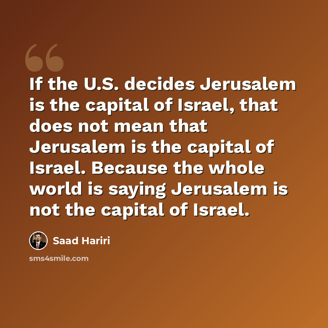 “If the U.S. decides Jerusalem is the capital of Israel, that does not mean that Jerusalem is the capital of Israel. Because the whole world is saying Jerusalem is not the capital of Israel.” quote by Saad Hariri