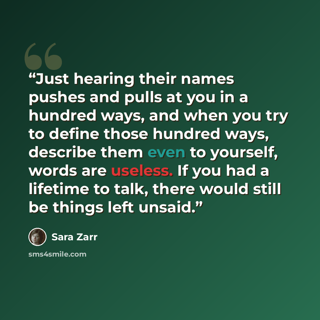 “Just hearing their names pushes and pulls at you in a hundred ways, and when you try to define those hundred ways, describe them even to yourself, words are useless. If you had a lifetime to talk, there would still be things left unsaid.” quote by Sara Zarr