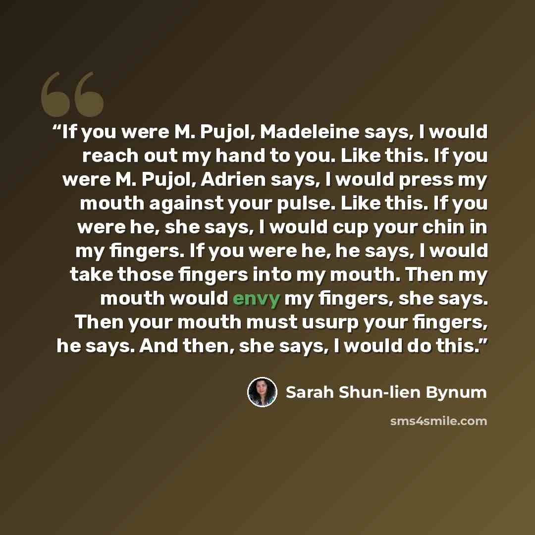 “If you were M. Pujol, Madeleine says, I would reach out my hand to you. Like this. If you were M. Pujol, Adrien says, I would press my mouth against your pulse. Like this. If you were he, she says, I would cup your chin in my fingers. If you were he, he says, I would take those fingers into my…” quote by Sarah Shun-lien Bynum