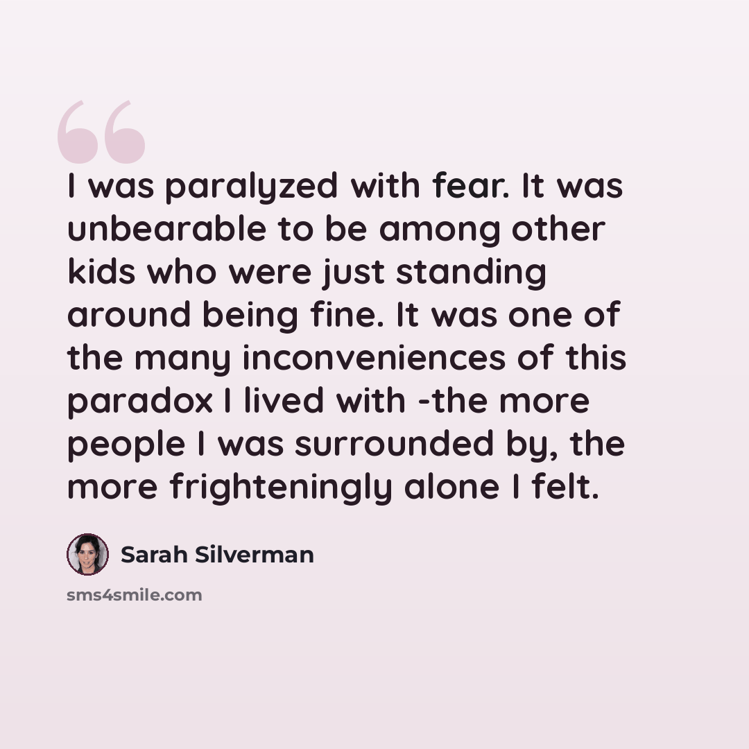 “I was paralyzed with fear. It was unbearable to be among other kids who were just standing around being fine. It was one of the many inconveniences of this paradox I lived with -the more people I was surrounded by, the more frighteningly alone I felt.” quote by Sarah Silverman