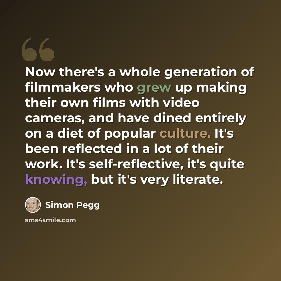 “Now there's a whole generation of filmmakers who grew up making their own films with video cameras, and have dined entirely on a diet of popular culture. It's been reflected in a lot of their work. It's self-reflective, it's quite knowing, but it's very literate.” quote by Simon Pegg