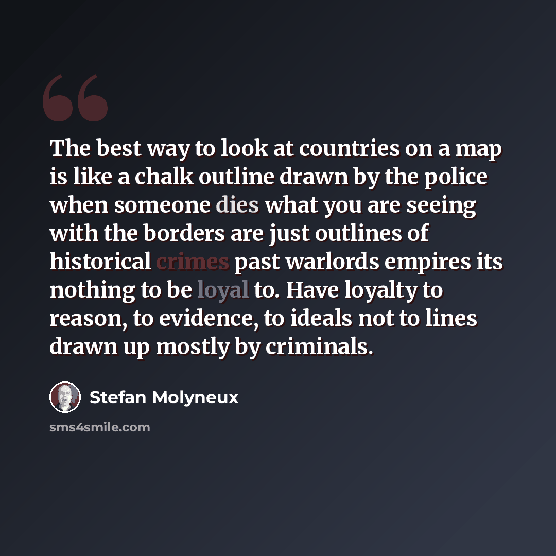 “The best way to look at countries on a map is like a chalk outline drawn by the police when someone dies what you are seeing with the borders are just outlines of historical crimes past warlords empires its nothing to be loyal to. Have loyalty to reason, to evidence, to ideals not to lines drawn…” quote by Stefan Molyneux