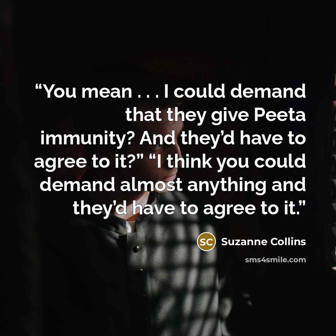 “You mean . . . I could demand that they give Peeta immunity? And they’d have to agree to it?” “I think you could demand almost anything and they’d have to agree to it.” quote by Suzanne Collins