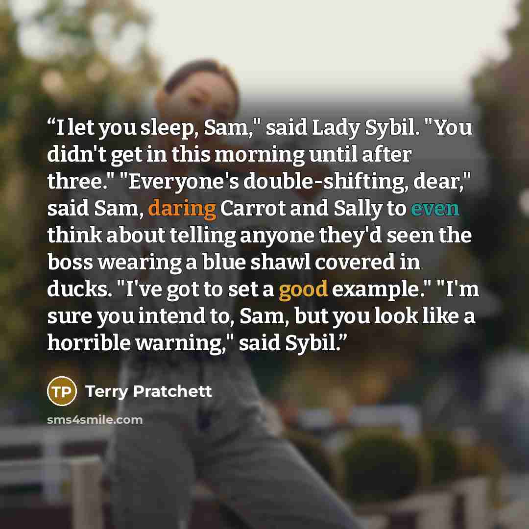 “I let you sleep, Sam," said Lady Sybil. "You didn't get in this morning until after three." "Everyone's double-shifting, dear," said Sam, daring Carrot and Sally to even think about telling anyone they'd seen the boss wearing a blue shawl covered in ducks. "I've got to set a good example." "I'm…” quote by Terry Pratchett