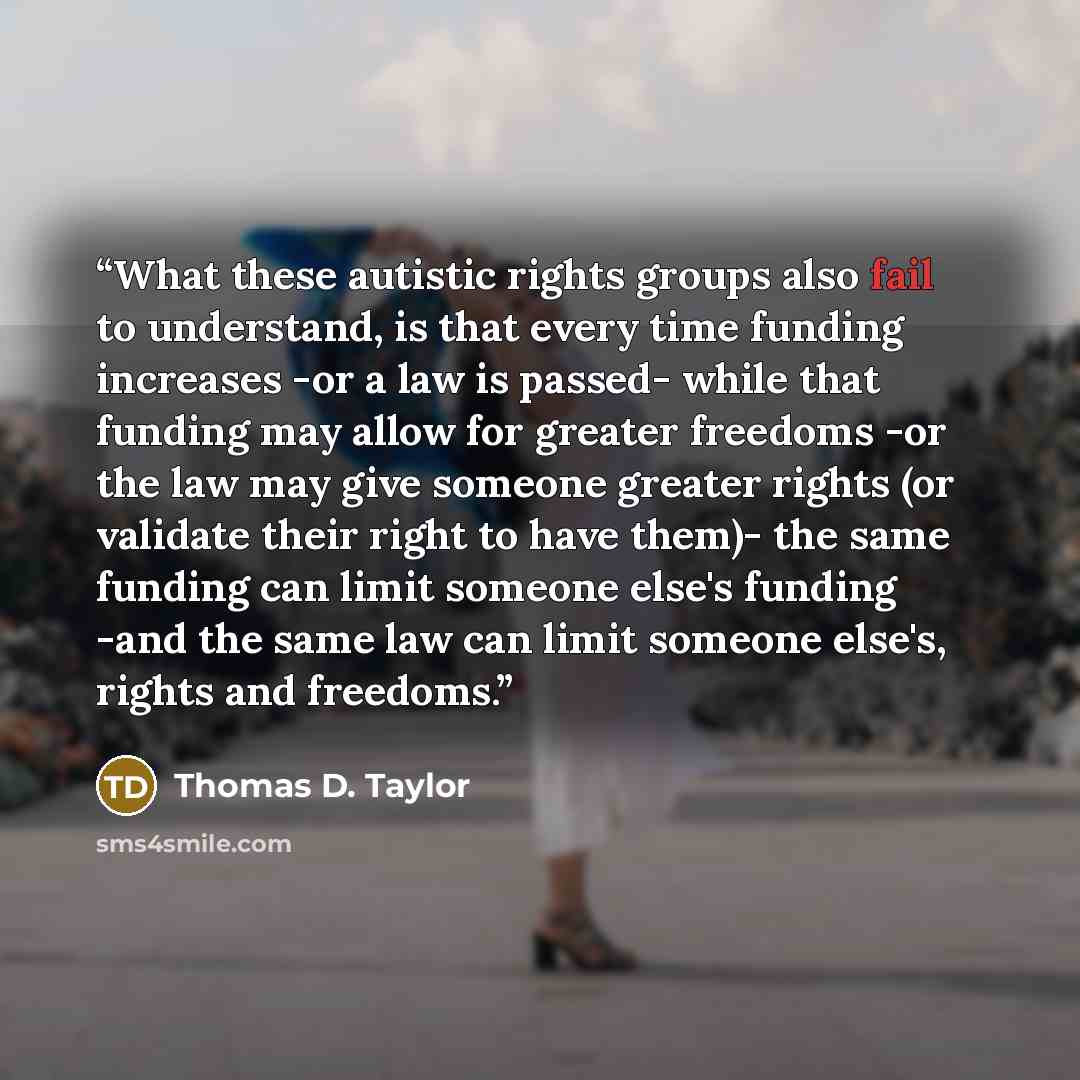 “What these autistic rights groups also fail to understand, is that every time funding increases -or a law is passed- while that funding may allow for greater freedoms -or the law may give someone greater rights (or validate their right to have them)- the same funding can limit someone else's…” quote by Thomas D. Taylor