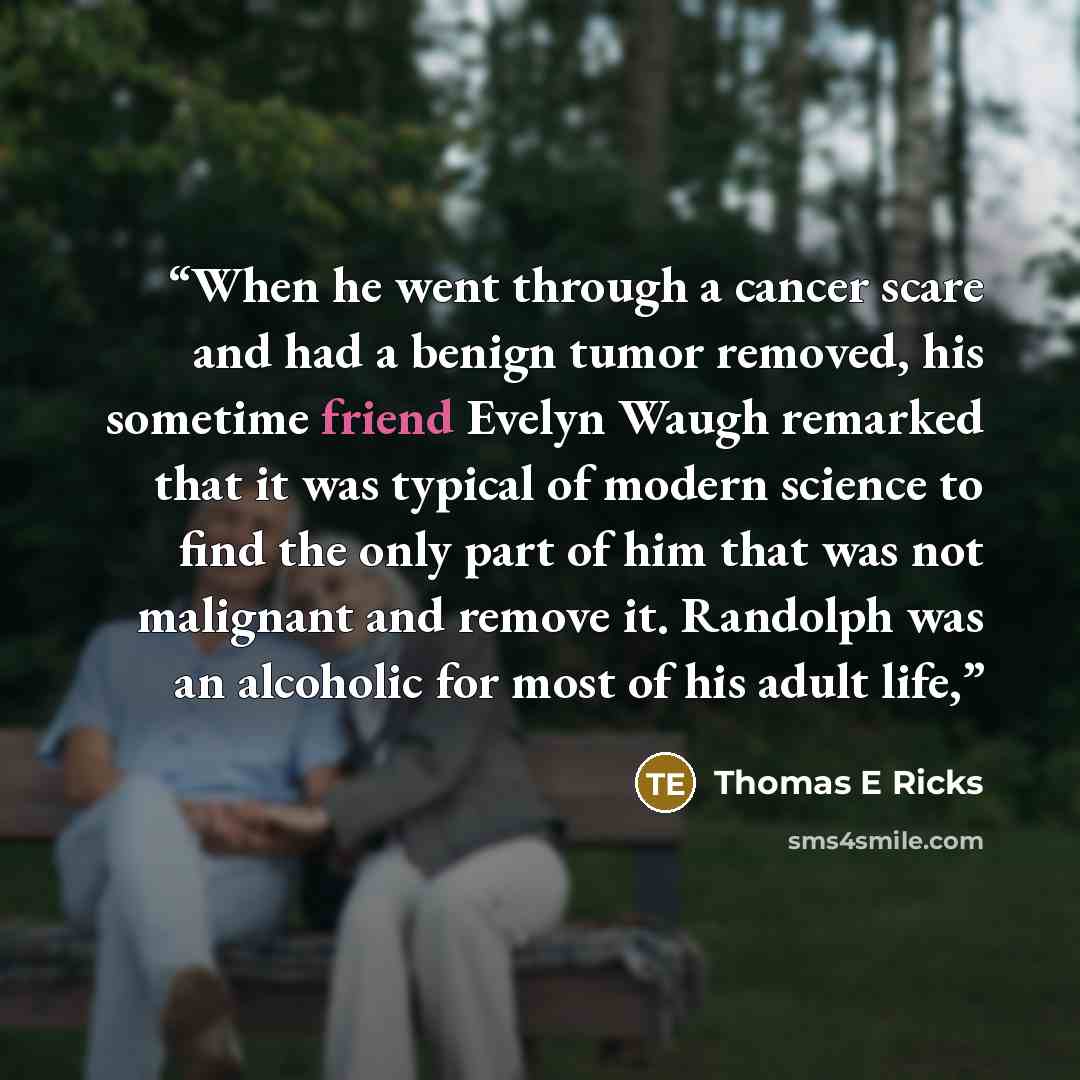 “When he went through a cancer scare and had a benign tumor removed, his sometime friend Evelyn Waugh remarked that it was typical of modern science to find the only part of him that was not malignant and remove it. Randolph was an alcoholic for most of his adult life,” quote by Thomas E Ricks
