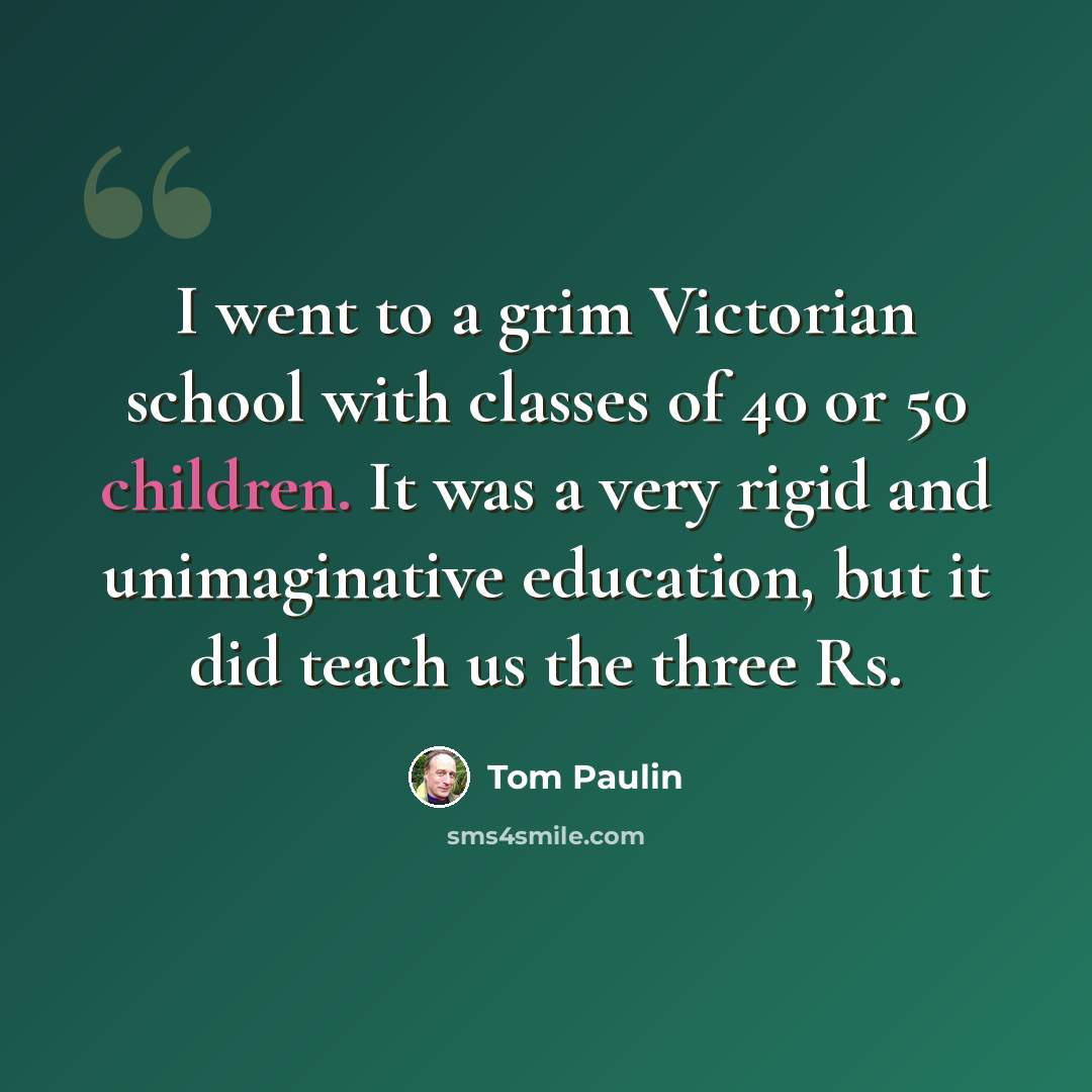 “I went to a grim Victorian school with classes of 40 or 50 children. It was a very rigid and unimaginative education, but it did teach us the three Rs.” quote by Tom Paulin