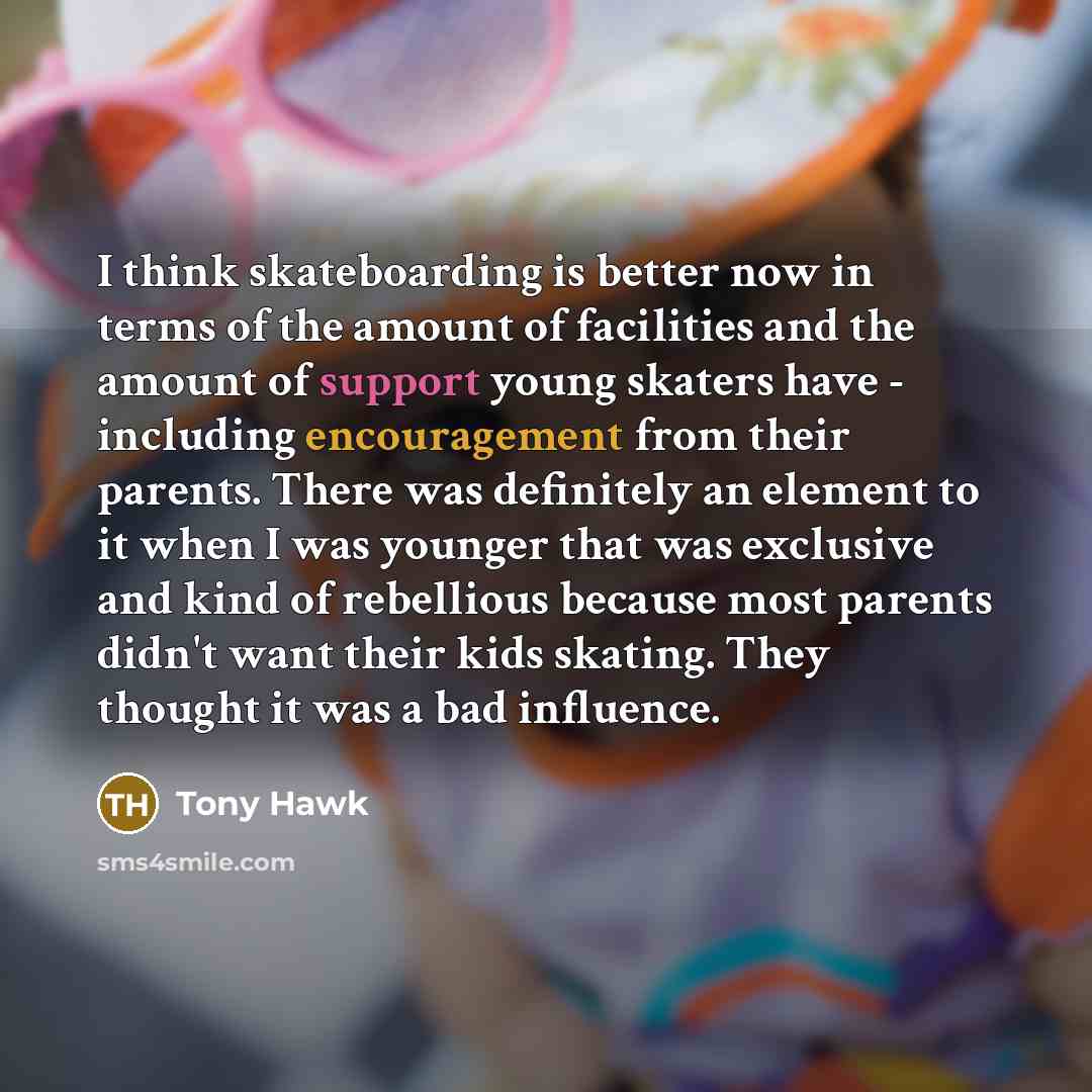 “I think skateboarding is better now in terms of the amount of facilities and the amount of support young skaters have - including encouragement from their parents. There was definitely an element to it when I was younger that was exclusive and kind of rebellious because most parents didn't want…” quote by Tony Hawk