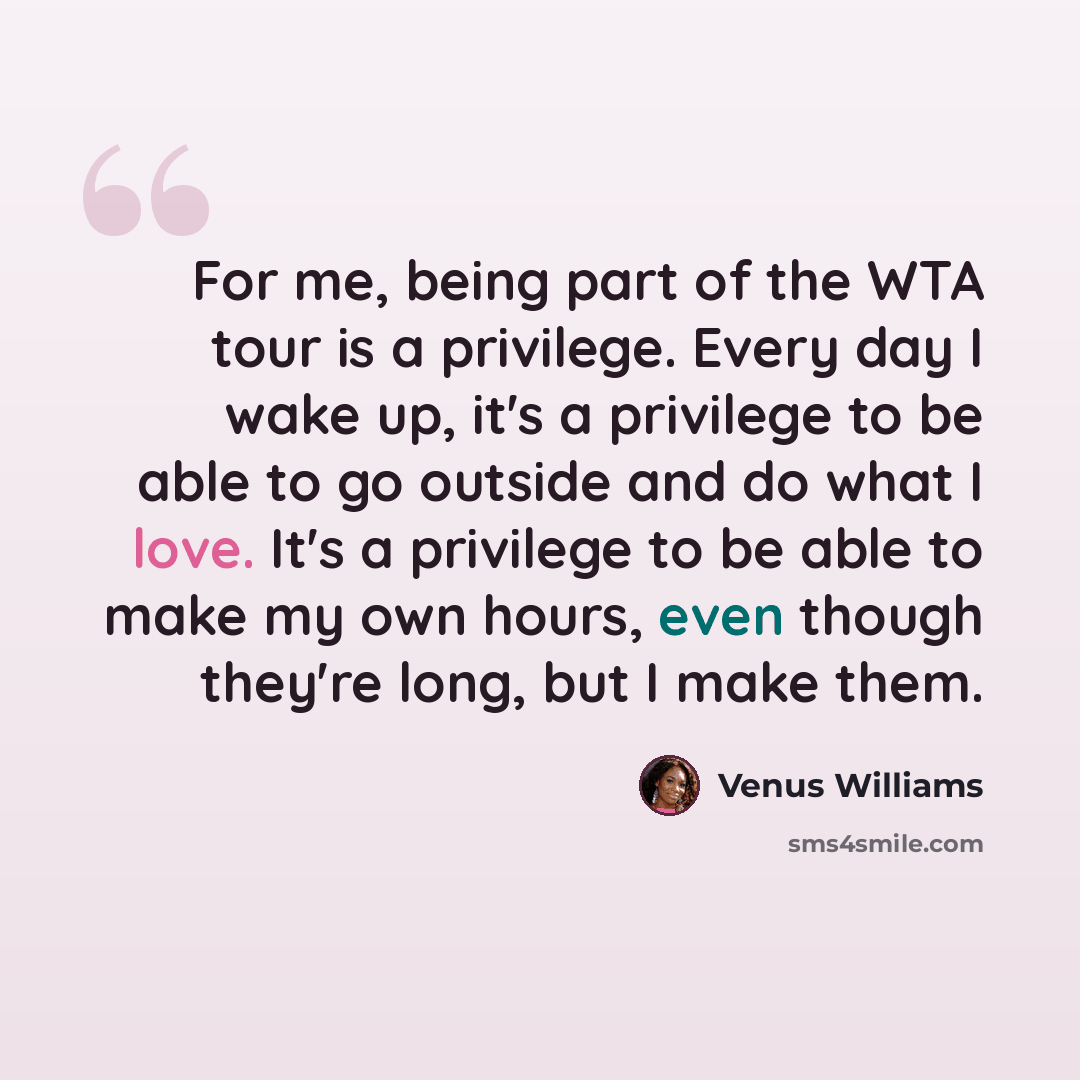 “For me, being part of the WTA tour is a privilege. Every day I wake up, it's a privilege to be able to go outside and do what I love. It's a privilege to be able to make my own hours, even though they're long, but I make them.” quote by Venus Williams