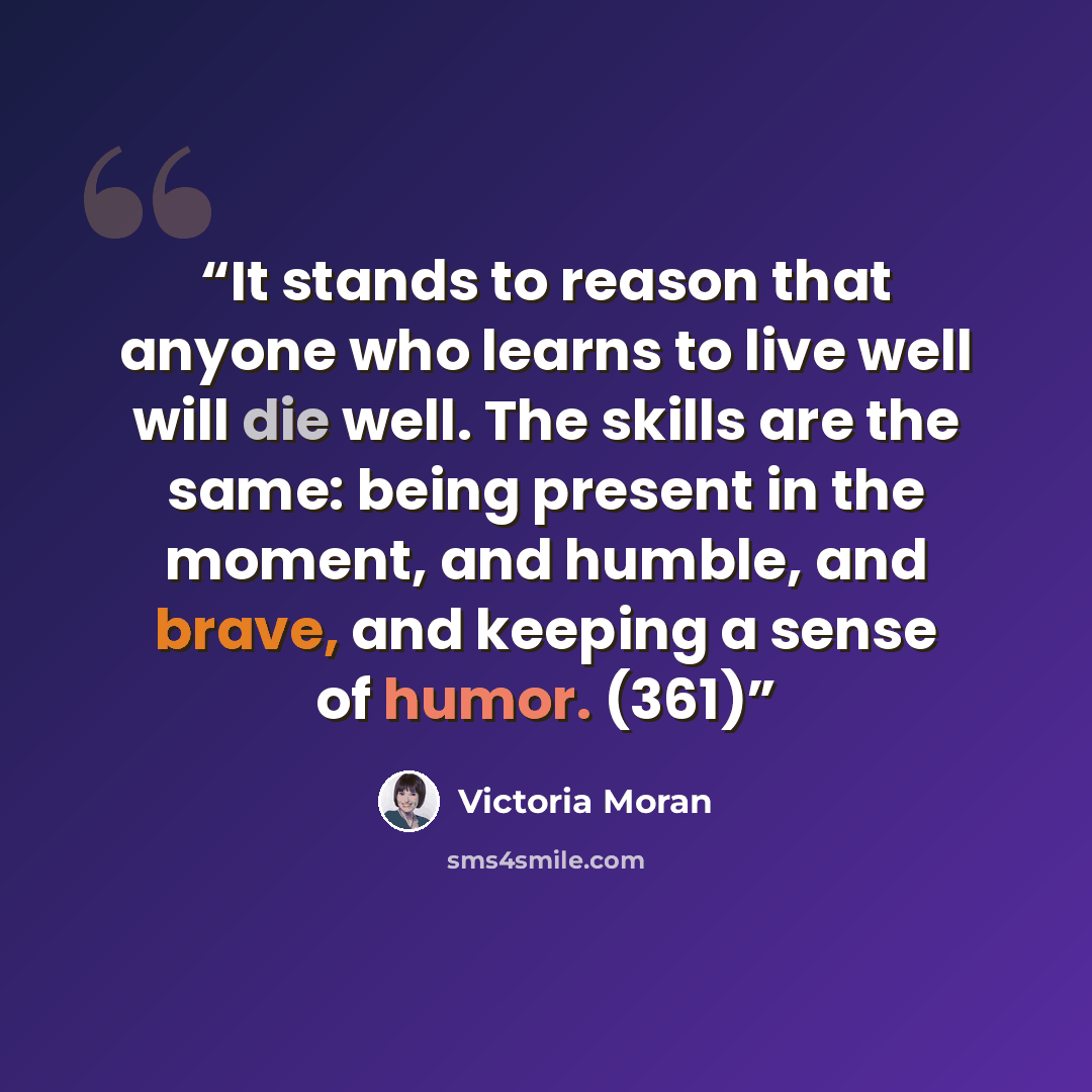 “It stands to reason that anyone who learns to live well will die well. The skills are the same: being present in the moment, and humble, and brave, and keeping a sense of humor. (361)” quote by Victoria Moran