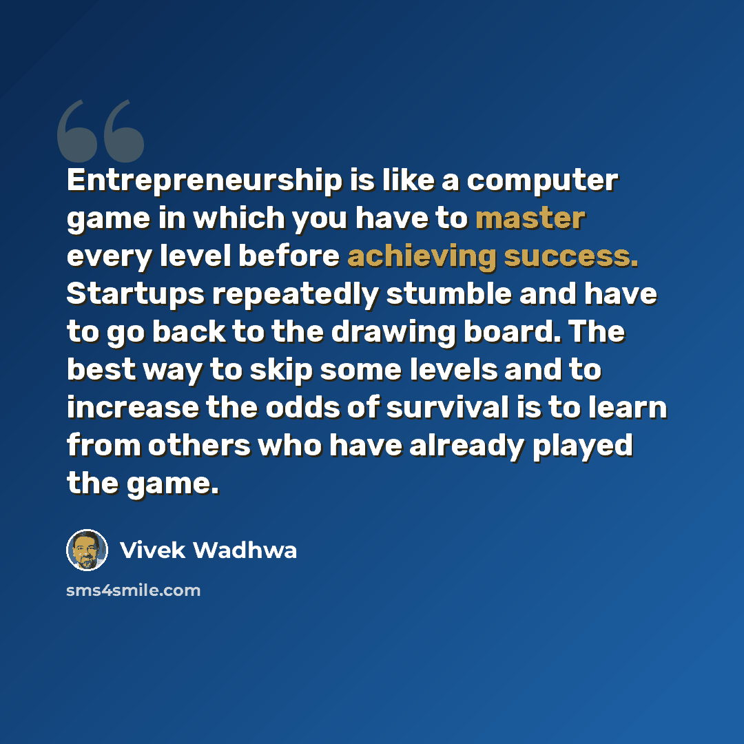 “Entrepreneurship is like a computer game in which you have to master every level before achieving success. Startups repeatedly stumble and have to go back to the drawing board. The best way to skip some levels and to increase the odds of survival is to learn from others who have already played the…” quote by Vivek Wadhwa