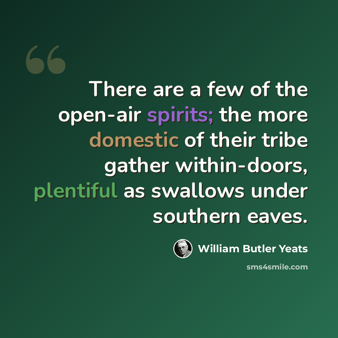 “There are a few of the open-air spirits; the more domestic of their tribe gather within-doors, plentiful as swallows under southern eaves.” quote by William Butler Yeats