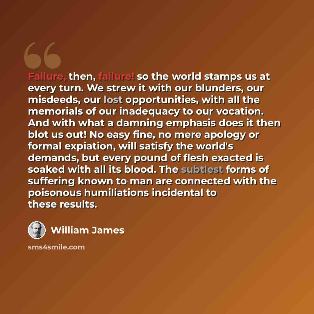 “Failure, then, failure! so the world stamps us at every turn. We strew it with our blunders, our misdeeds, our lost opportunities, with all the memorials of our inadequacy to our vocation. And with what a damning emphasis does it then blot us out! No easy fine, no mere apology or formal expiation…” quote by William James