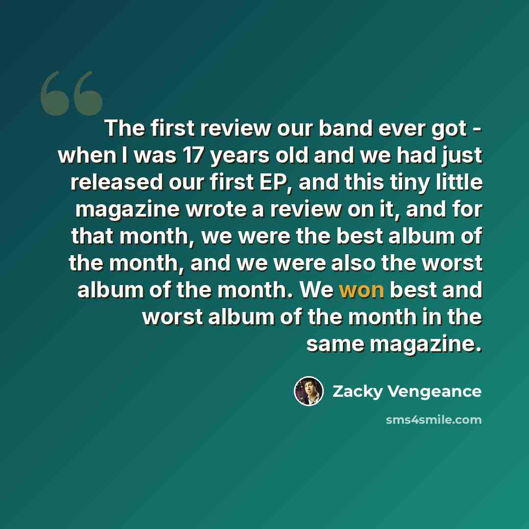 “The first review our band ever got - when I was 17 years old and we had just released our first EP, and this tiny little magazine wrote a review on it, and for that month, we were the best album of the month, and we were also the worst album of the month. We won best and worst album of the month…” quote by Zacky Vengeance