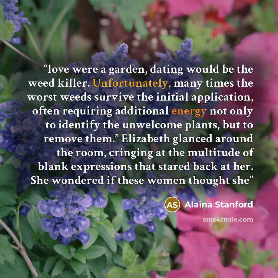 “love were a garden, dating would be the weed killer. Unfortunately, many times the worst weeds survive the initial application, often requiring additional energy not only to identify the unwelcome plants, but to remove them.” Elizabeth glanced around the room, cringing at the multitude of blank…” quote by Alaina Stanford