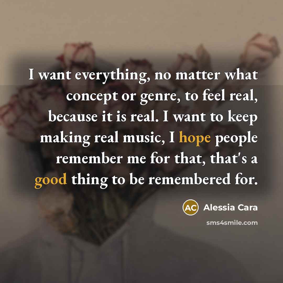 “I want everything, no matter what concept or genre, to feel real, because it is real. I want to keep making real music, I hope people remember me for that, that's a good thing to be remembered for.” quote by Alessia Cara