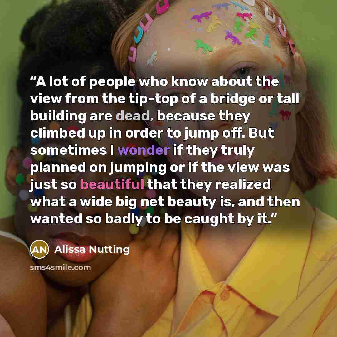 “A lot of people who know about the view from the tip-top of a bridge or tall building are dead, because they climbed up in order to jump off. But sometimes I wonder if they truly planned on jumping or if the view was just so beautiful that they realized what a wide big net beauty is, and then…” quote by Alissa Nutting
