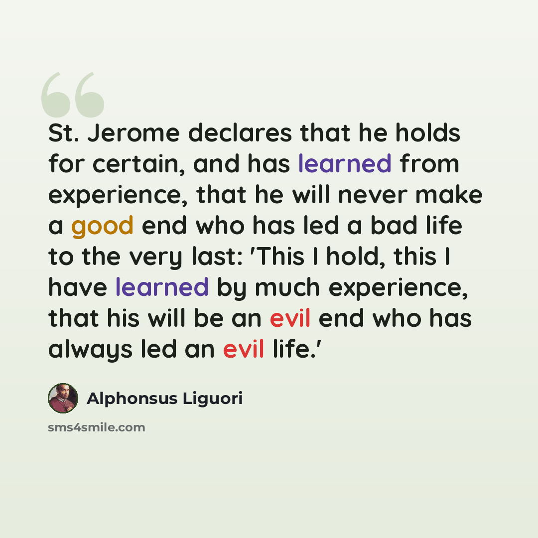 “St. Jerome declares that he holds for certain, and has learned from experience, that he will never make a good end who has led a bad life to the very last: 'This I hold, this I have learned by much experience, that his will be an evil end who has always led an evil life.'” quote by Alphonsus Liguori