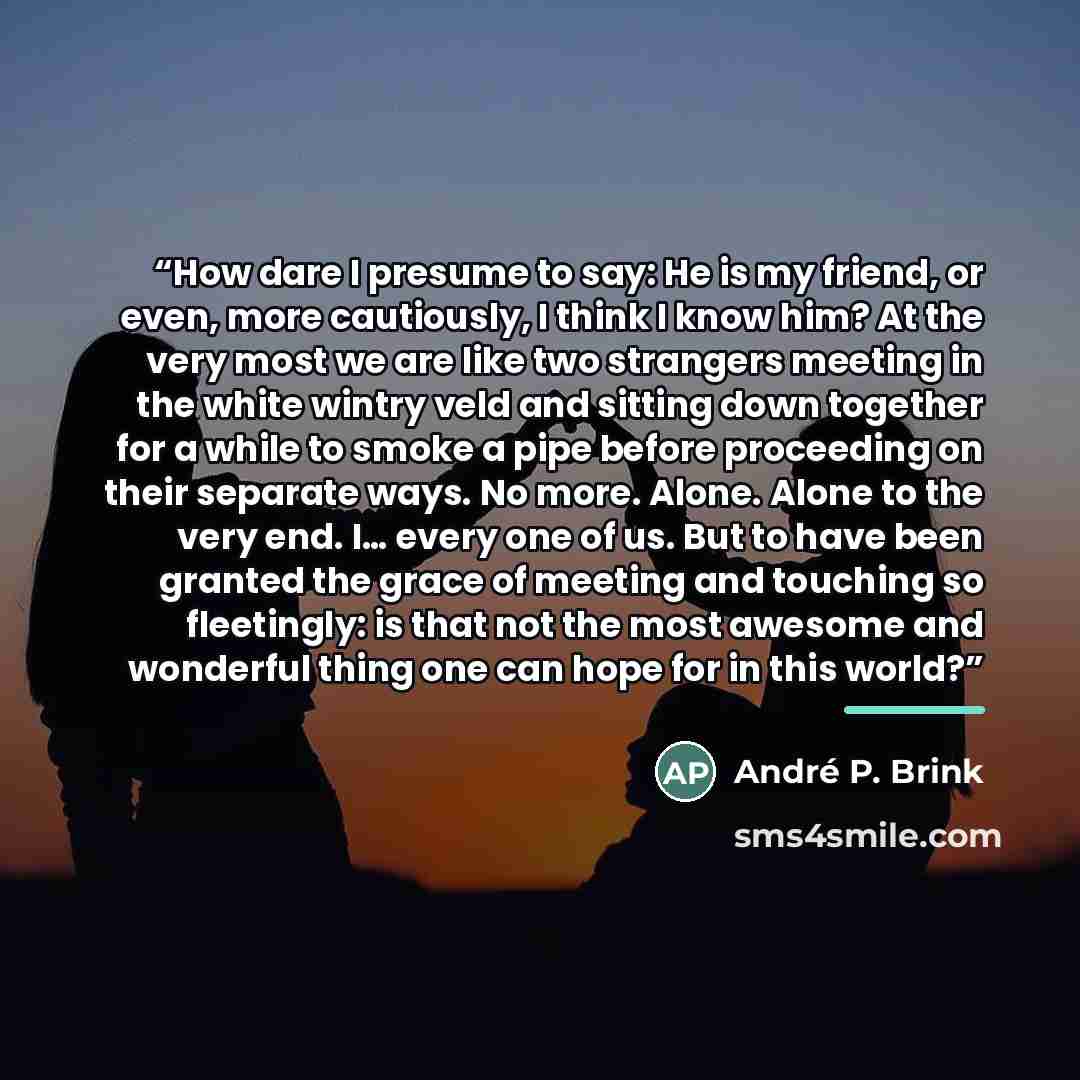 “How dare I presume to say: He is my friend, or even, more cautiously, I think I know him? At the very most we are like two strangers meeting in the white wintry veld and sitting down together for a while to smoke a pipe before proceeding on their separate ways. No more. Alone. Alone to the very…” quote by Andre P. Brink
