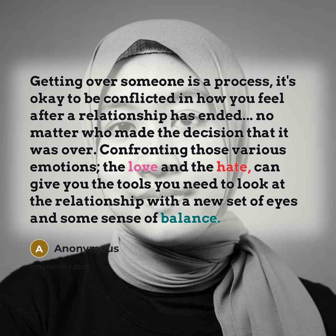 “Getting over someone is a process, it's okay to be conflicted in how you feel after a relationship has ended... no matter who made the decision that it was over. Confronting those various emotions; the love and the hate, can give you the tools you need to look at the relationship with a new set of…” quote by Anonymous