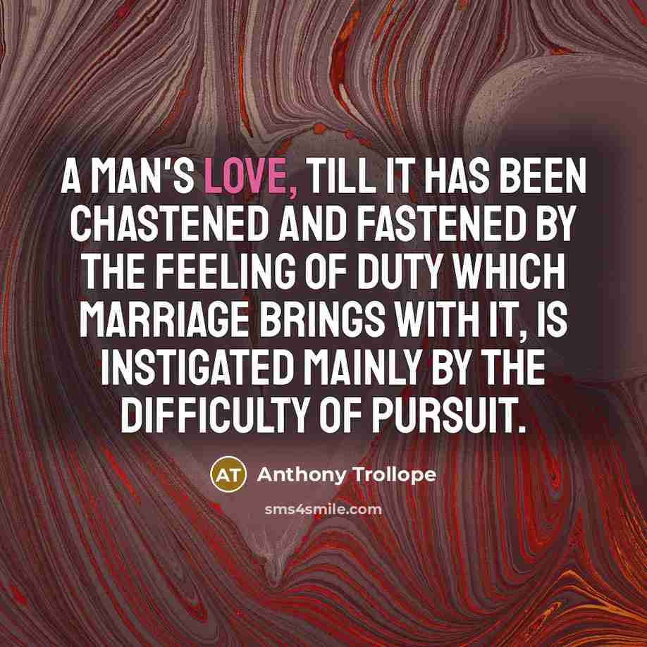 “A man's love, till it has been chastened and fastened by the feeling of duty which marriage brings with it, is instigated mainly by the difficulty of pursuit.” quote by Anthony Trollope