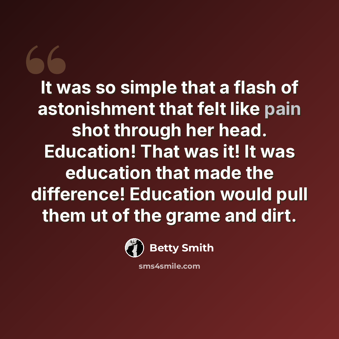 “It was so simple that a flash of astonishment that felt like pain shot through her head. Education! That was it! It was education that made the difference! Education would pull them ut of the grame and dirt.” quote by Betty Smith