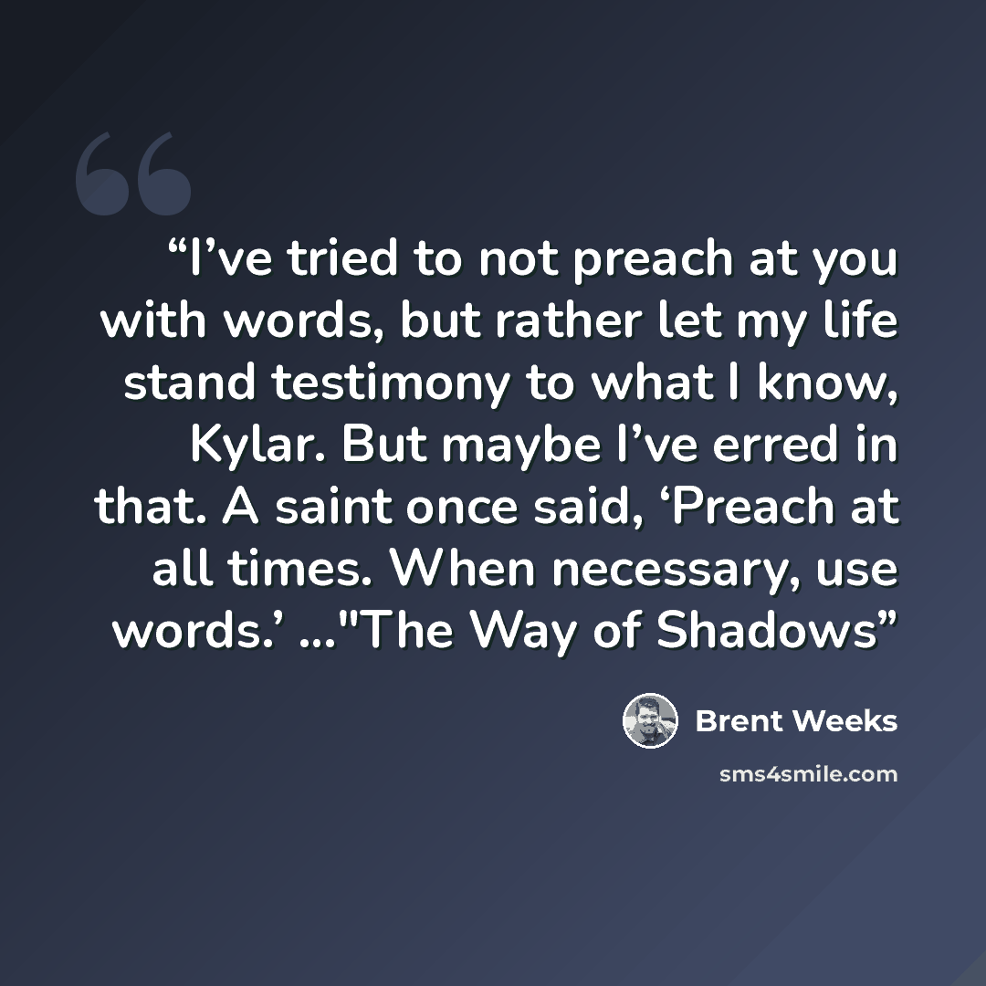 “I’ve tried to not preach at you with words, but rather let my life stand testimony to what I know, Kylar. But maybe I’ve erred in that. A saint once said, ‘Preach at all times. When necessary, use words.’ …"The Way of Shadows” quote by Brent Weeks