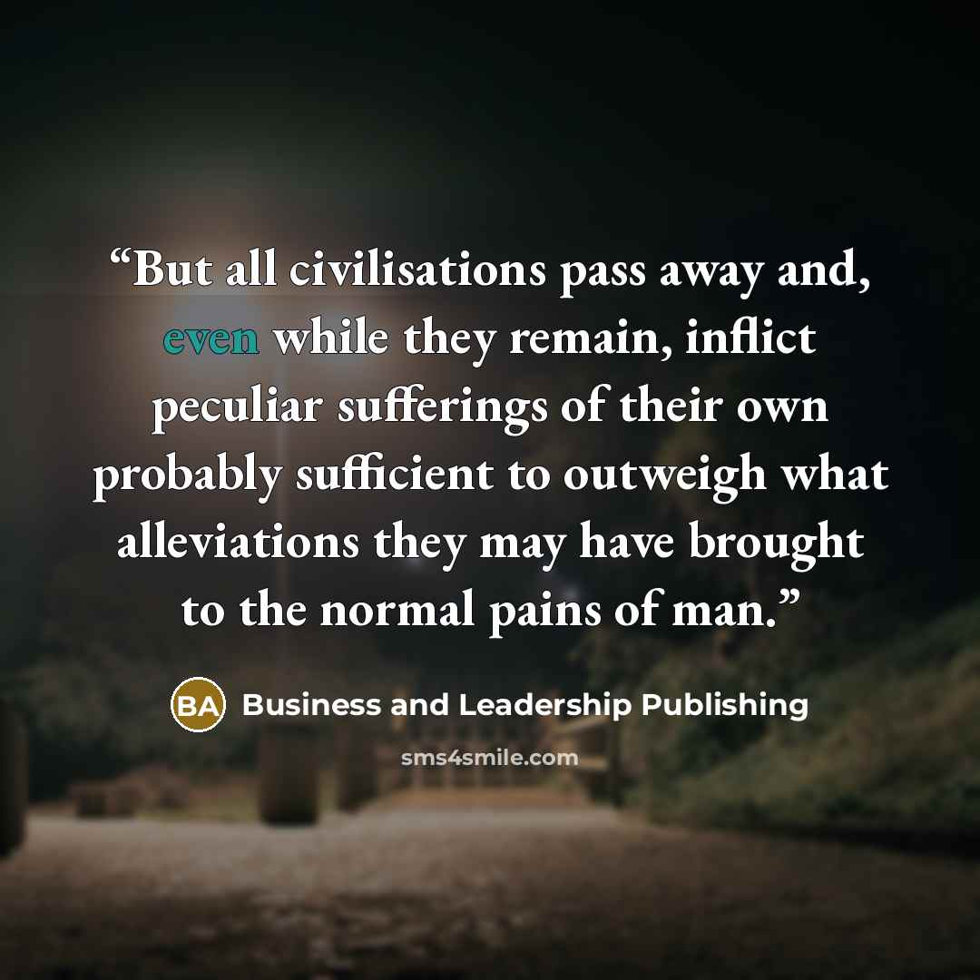 “But all civilisations pass away and, even while they remain, inflict peculiar sufferings of their own probably sufficient to outweigh what alleviations they may have brought to the normal pains of man.” quote by Business and Leadership Publishing