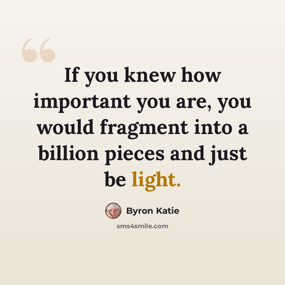 “If you knew how important you are, you would fragment into a billion pieces and just be light.” quote by Byron Katie