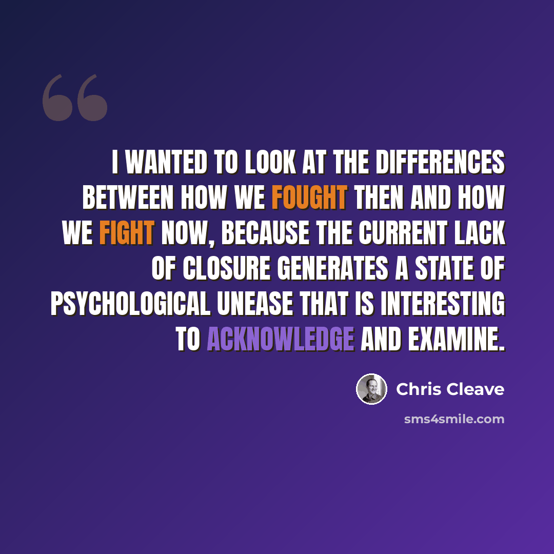 “I wanted to look at the differences between how we fought then and how we fight now, because the current lack of closure generates a state of psychological unease that is interesting to acknowledge and examine.” quote by Chris Cleave