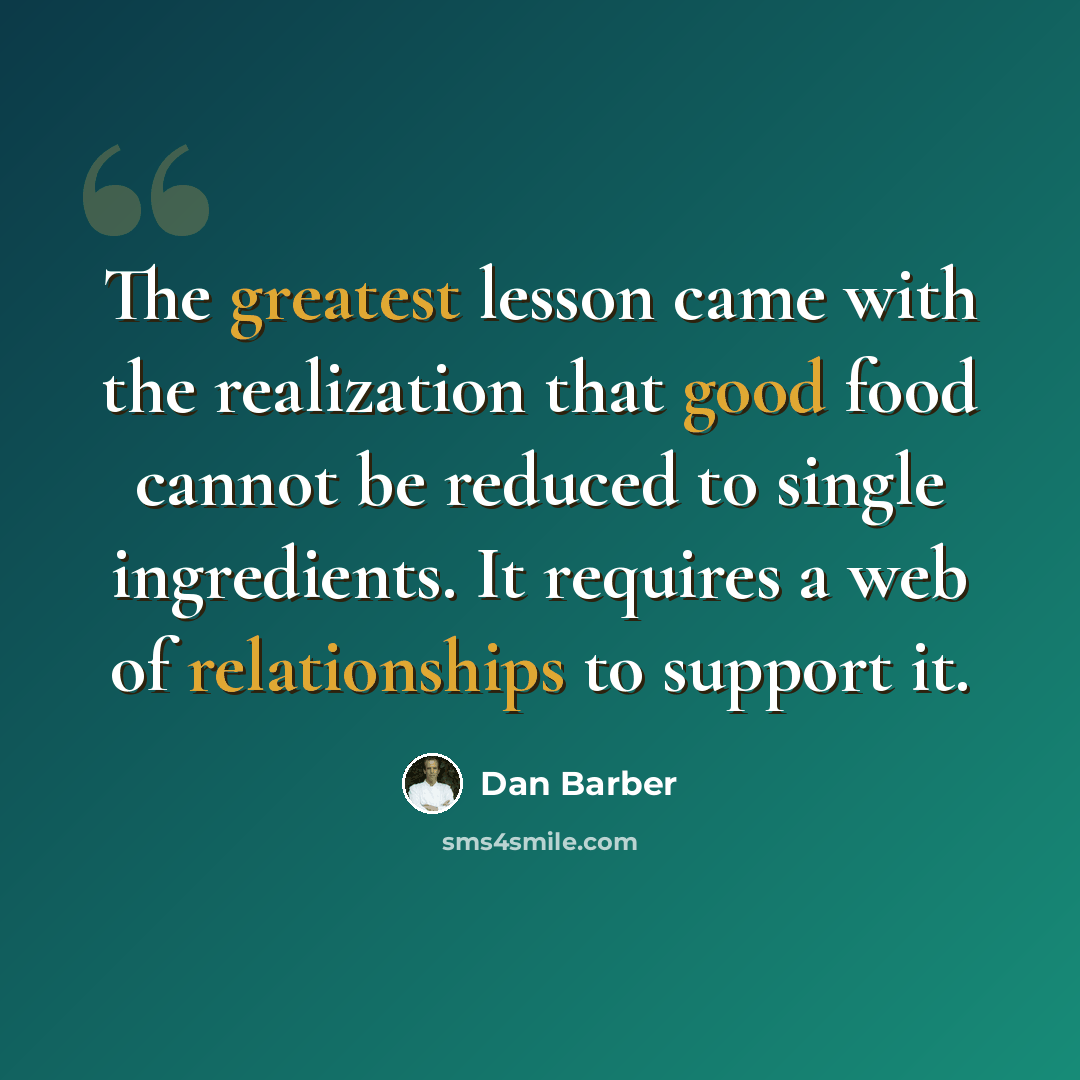 “The greatest lesson came with the realization that good food cannot be reduced to single ingredients. It requires a web of relationships to support it.” quote by Dan Barber