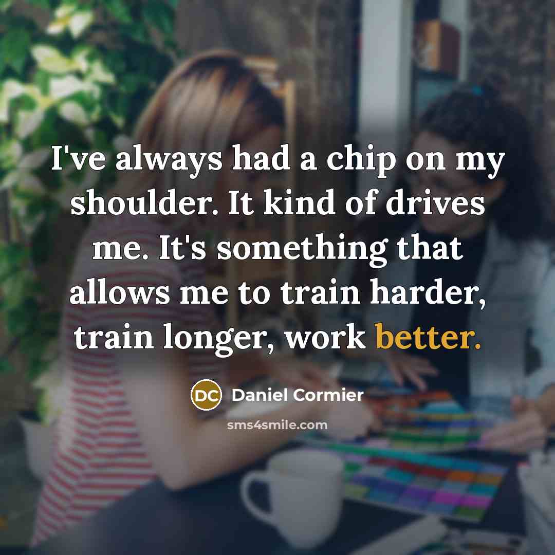 “I've always had a chip on my shoulder. It kind of drives me. It's something that allows me to train harder, train longer, work better.” quote by Daniel Cormier