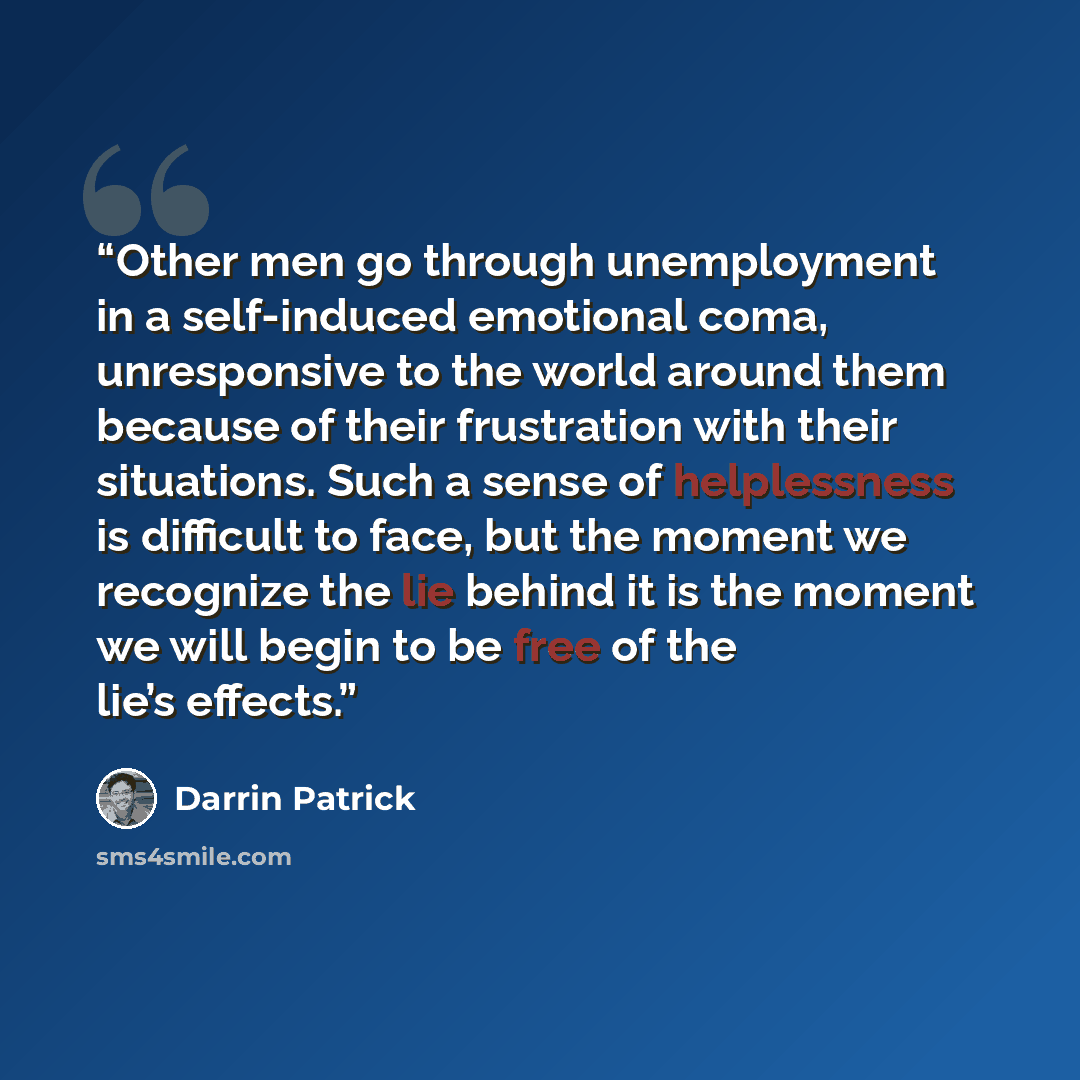 “Other men go through unemployment in a self-induced emotional coma, unresponsive to the world around them because of their frustration with their situations. Such a sense of helplessness is difficult to face, but the moment we recognize the lie behind it is the moment we will begin to be free of…” quote by Darrin Patrick