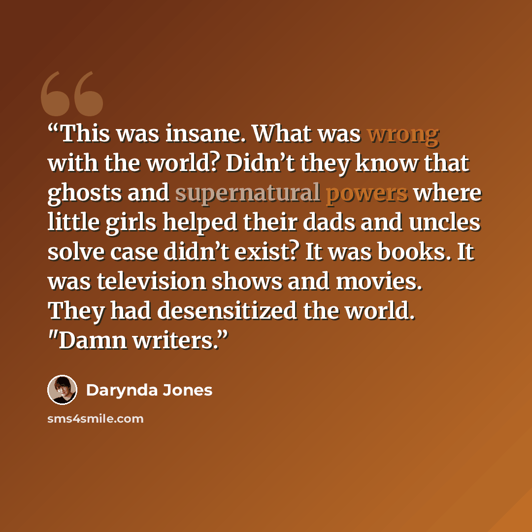 “This was insane. What was wrong with the world? Didn’t they know that ghosts and supernatural powers where little girls helped their dads and uncles solve case didn’t exist? It was books. It was television shows and movies. They had desensitized the world. "Damn writers.” quote by Darynda Jones