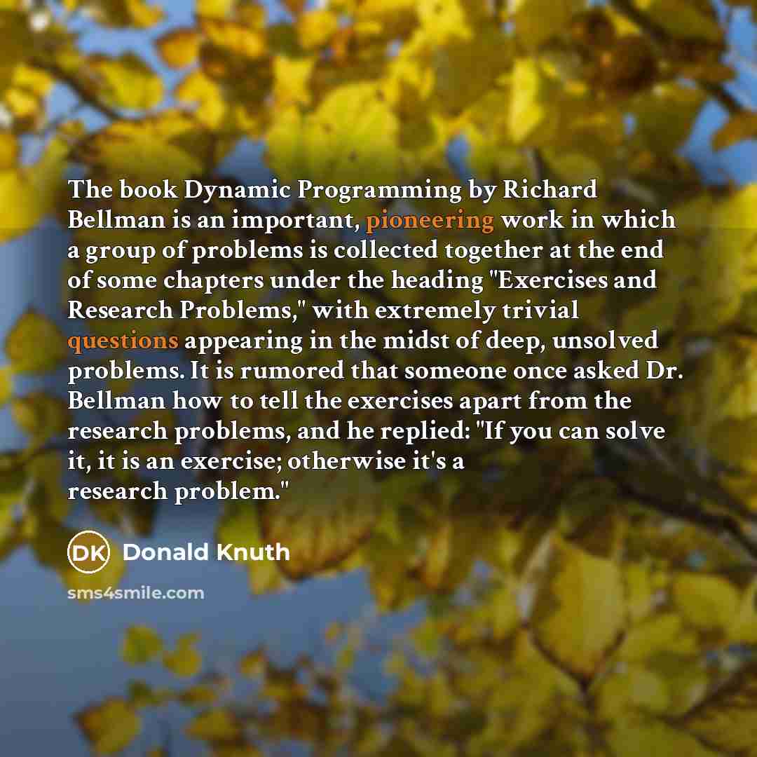 “The book Dynamic Programming by Richard Bellman is an important, pioneering work in which a group of problems is collected together at the end of some chapters under the heading "Exercises and Research Problems," with extremely trivial questions appearing in the midst of deep, unsolved problems…” quote by Donald Knuth