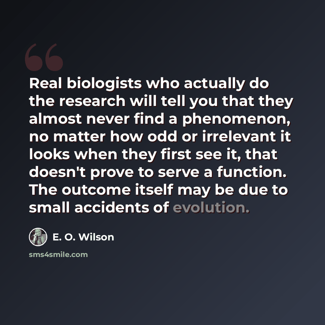“Real biologists who actually do the research will tell you that they almost never find a phenomenon, no matter how odd or irrelevant it looks when they first see it, that doesn't prove to serve a function. The outcome itself may be due to small accidents of evolution.” quote by E. O. Wilson