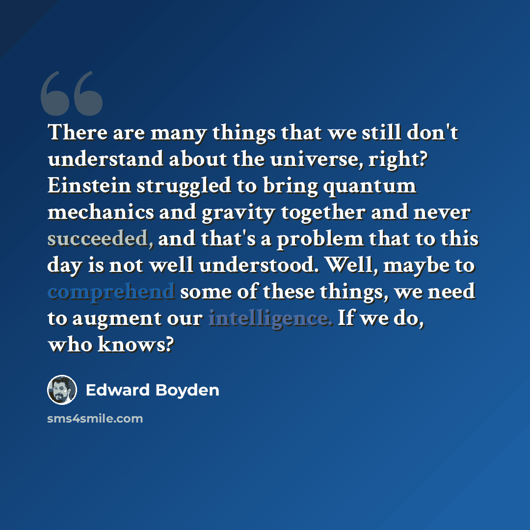“There are many things that we still don't understand about the universe, right? Einstein struggled to bring quantum mechanics and gravity together and never succeeded, and that's a problem that to this day is not well understood. Well, maybe to comprehend some of these things, we need to augment…” quote by Edward Boyden