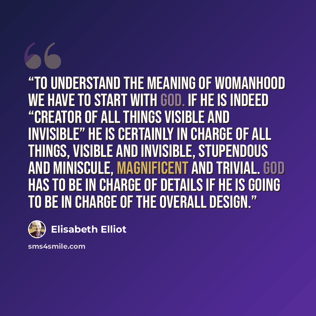 “TO understand the meaning of womanhood we have to start with God. If He is indeed “Creator of all things visible and invisible” He is certainly in charge of all things, visible and invisible, stupendous and miniscule, magnificent and trivial. God has to be in charge of details if He is going to be…” quote by Elisabeth Elliot