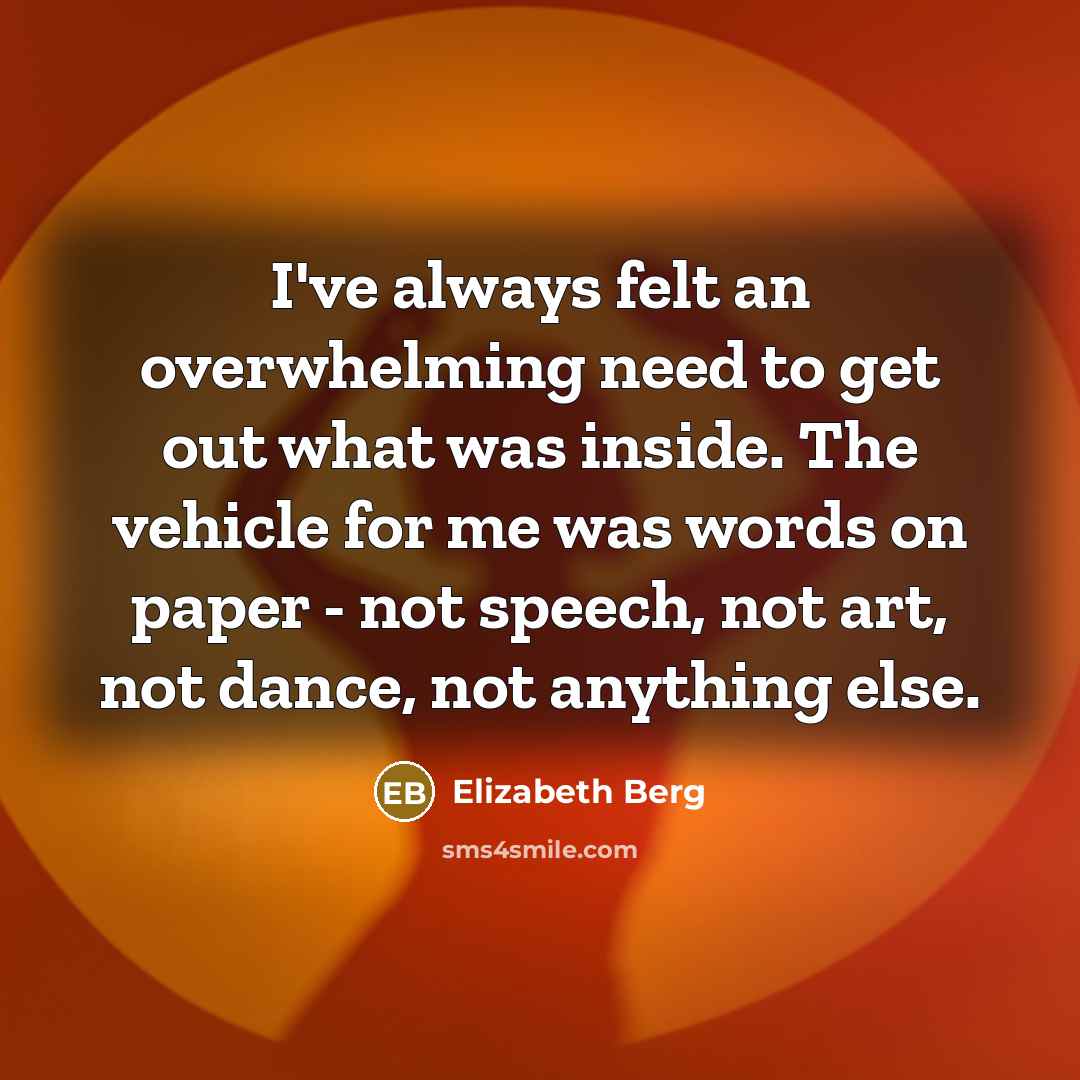 “I've always felt an overwhelming need to get out what was inside. The vehicle for me was words on paper - not speech, not art, not dance, not anything else.” quote by Elizabeth Berg
