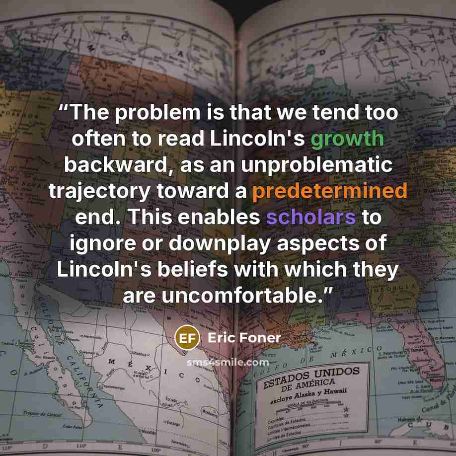 “The problem is that we tend too often to read Lincoln's growth backward, as an unproblematic trajectory toward a predetermined end. This enables scholars to ignore or downplay aspects of Lincoln's beliefs with which they are uncomfortable.” quote by Eric Foner