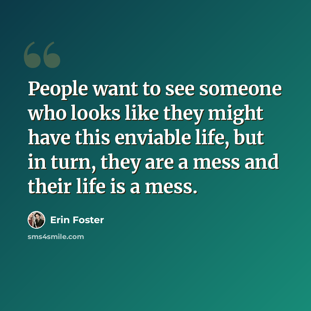 “People want to see someone who looks like they might have this enviable life, but in turn, they are a mess and their life is a mess.” quote by Erin Foster