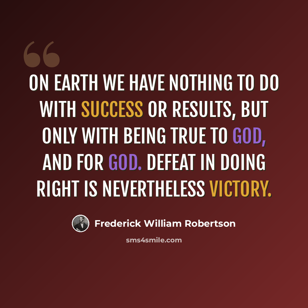 “On earth we have nothing to do with success or results, but only with being true to God, and for God. Defeat in doing right is nevertheless victory.” quote by Frederick William Robertson