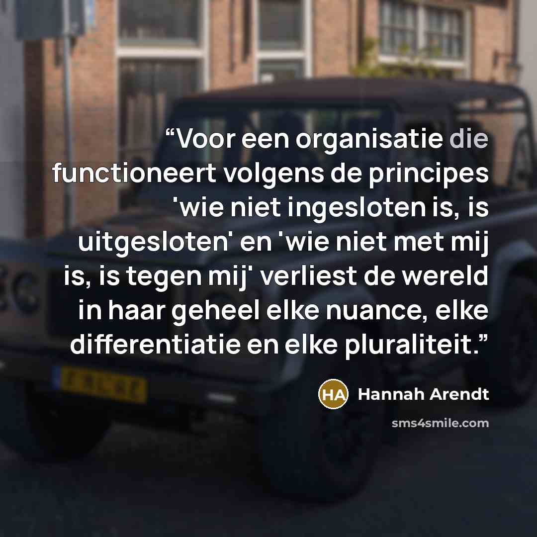 “Voor een organisatie die functioneert volgens de principes 'wie niet ingesloten is, is uitgesloten' en 'wie niet met mij is, is tegen mij' verliest de wereld in haar geheel elke nuance, elke differentiatie en elke pluraliteit.” quote by Hannah Arendt