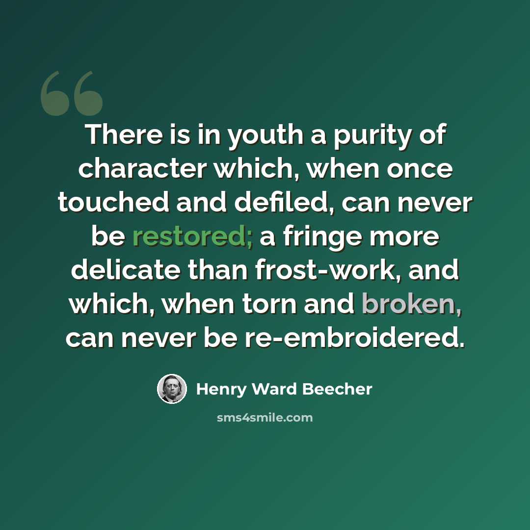 “There is in youth a purity of character which, when once touched and defiled, can never be restored; a fringe more delicate than frost-work, and which, when torn and broken, can never be re-embroidered.” quote by Henry Ward Beecher