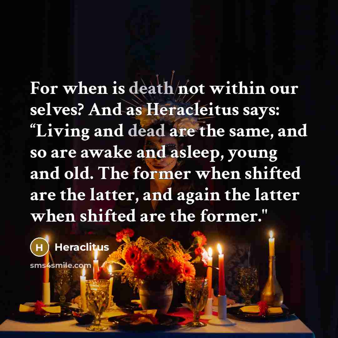 “For when is death not within our selves? And as Heracleitus says: “Living and dead are the same, and so are awake and asleep, young and old. The former when shifted are the latter, and again the latter when shifted are the former."” quote by Heraclitus